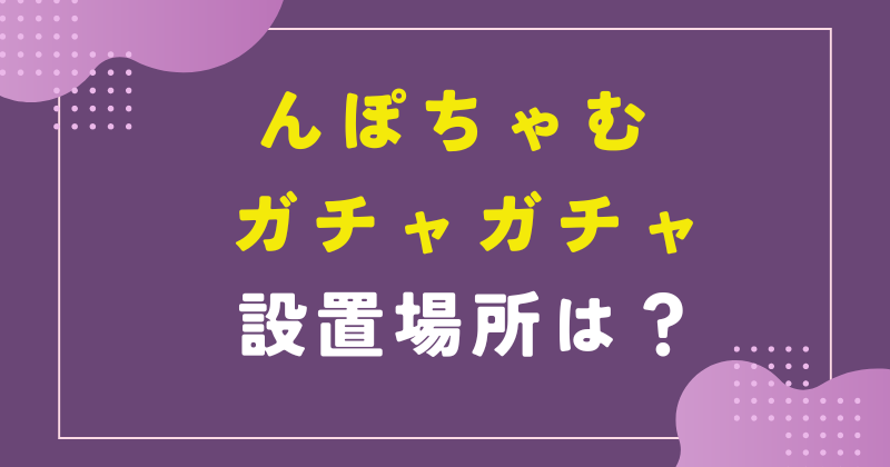 んぽちゃむ ガチャガチャ 設置場所