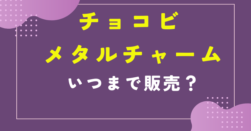 チョコビ メタル チャーム いつまで