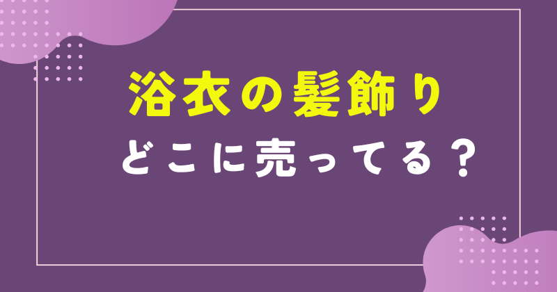 浴衣 髪飾り どこで売ってる