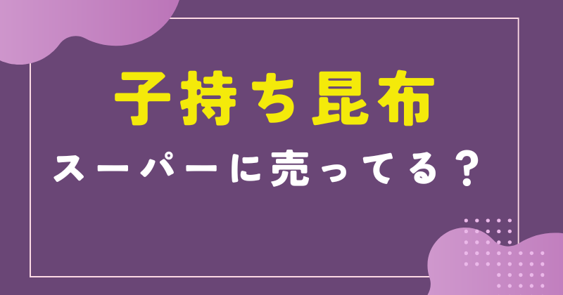 子持ち昆布はスーパーにある?売ってる場所とお取り寄せの通販ガイド